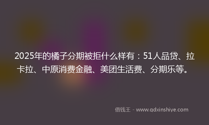 2025年的橘子分期被拒什么样有：51人品贷、拉卡拉、中原消费金融、美团生活费、分期乐等。