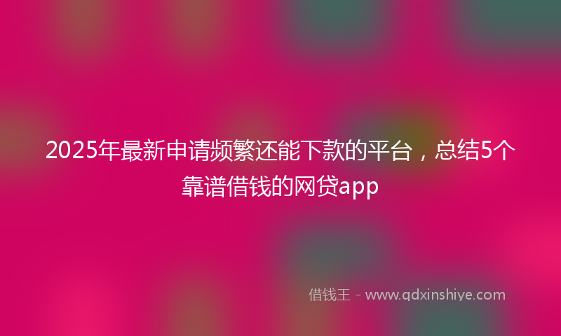 2025年最新申请频繁还能下款的平台，总结5个靠谱借钱的网贷app