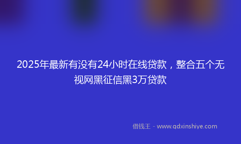2025年最新有没有24小时在线贷款，整合五个无视网黑征信黑3万贷款