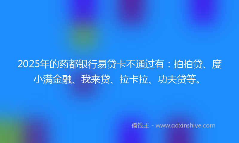 2025年的药都银行易贷卡不通过有：拍拍贷、度小满金融、我来贷、拉卡拉、功夫贷等。