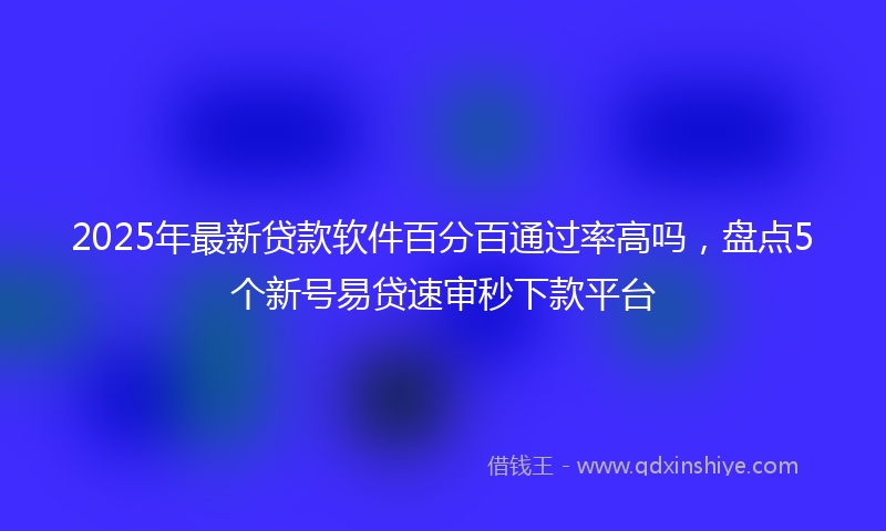 2025年最新贷款软件百分百通过率高吗，盘点5个新号易贷速审秒下款平台