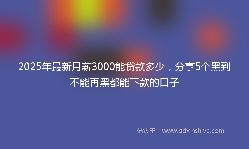 2025年最新月薪3000能贷款多少，分享5个黑到不能再黑都能下款的口子