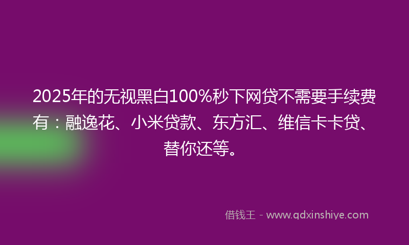 2025年的无视黑白100%秒下网贷不需要手续费有：融逸花、小米贷款、东方汇、维信卡卡贷、替你还等。