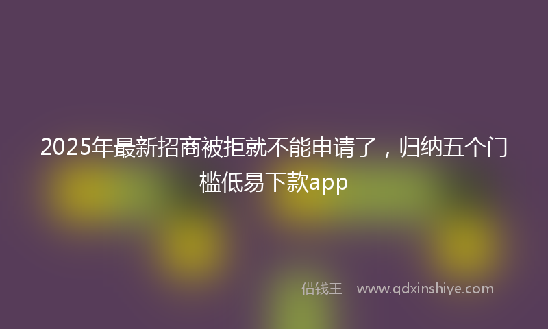 2025年最新招商被拒就不能申请了，归纳五个门槛低易下款app