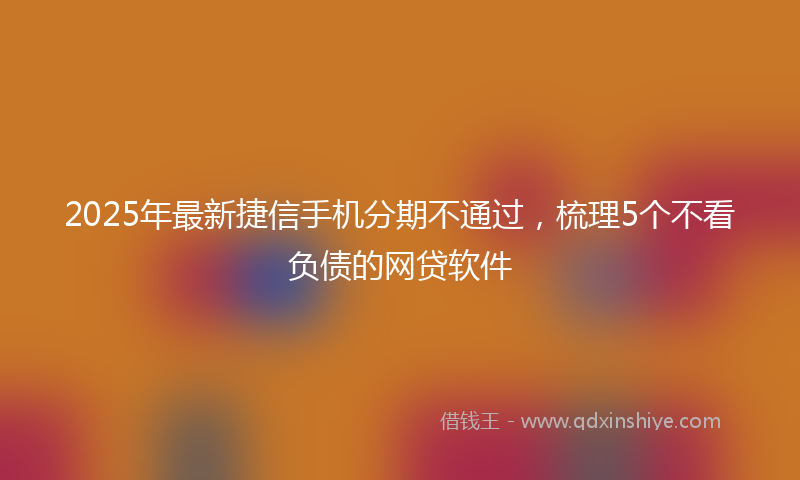 2025年最新捷信手机分期不通过，梳理5个不看负债的网贷软件