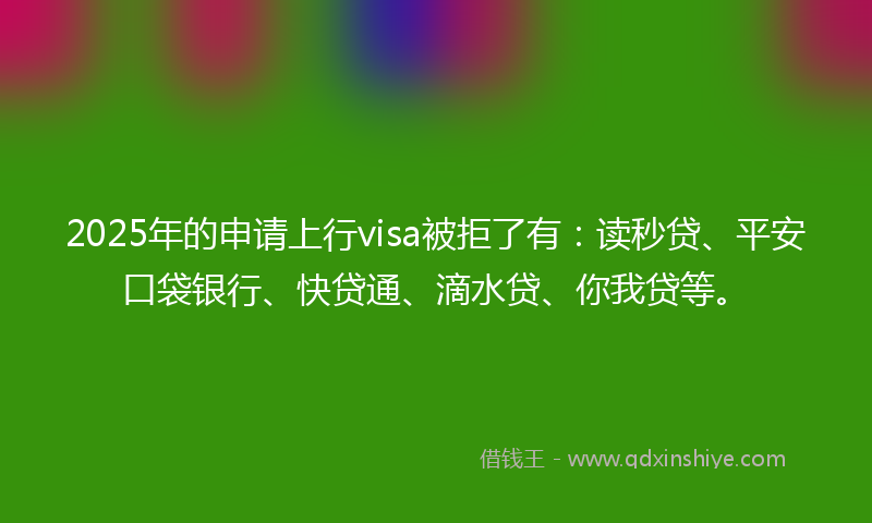 2025年的申请上行visa被拒了有：读秒贷、平安口袋银行、快贷通、滴水贷、你我贷等。