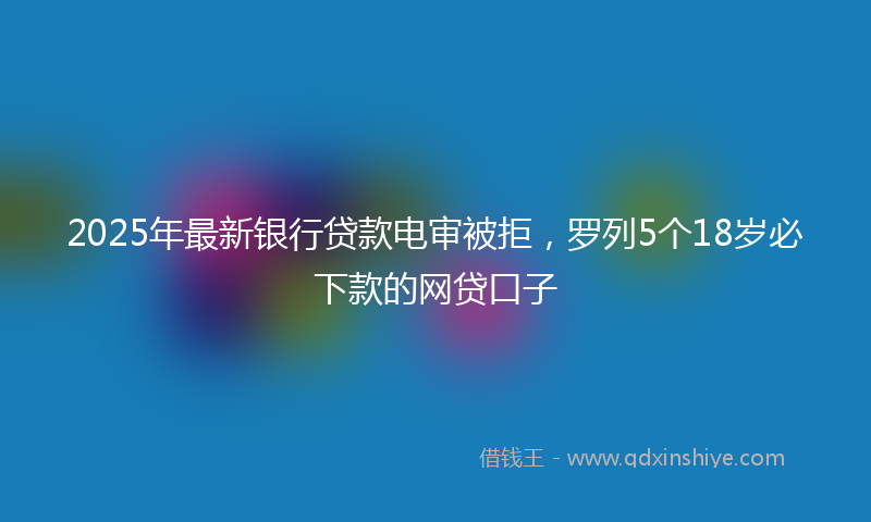 2025年最新银行贷款电审被拒，罗列5个18岁必下款的网贷口子