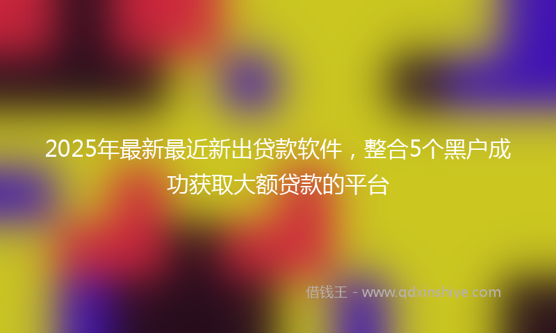 2025年最新最近新出贷款软件，整合5个黑户成功获取大额贷款的平台