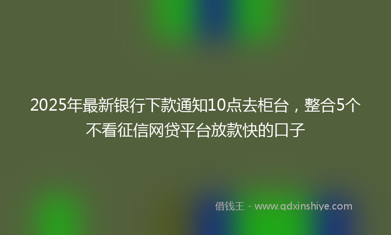 2025年最新银行下款通知10点去柜台，整合5个不看征信网贷平台放款快的口子