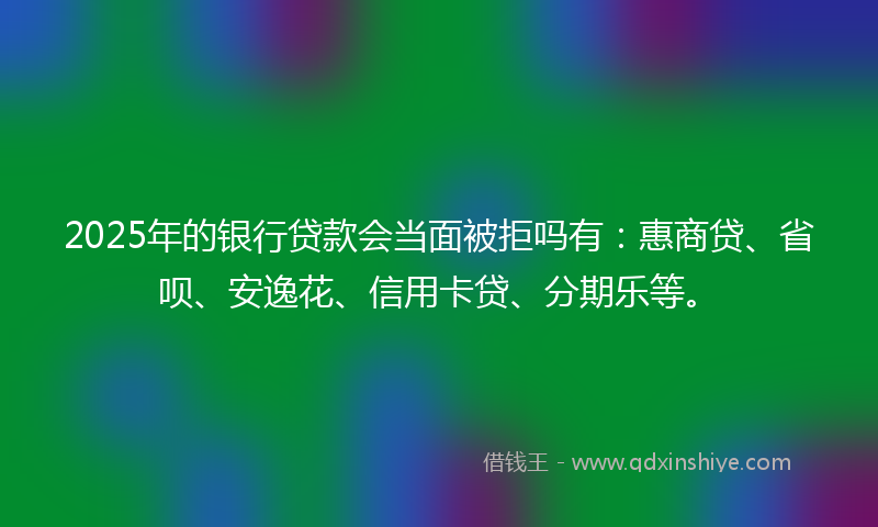 2025年的银行贷款会当面被拒吗有：惠商贷、省呗、安逸花、信用卡贷、分期乐等。