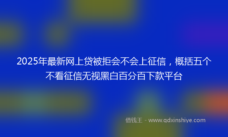 2025年最新网上贷被拒会不会上征信，概括五个不看征信无视黑白百分百下款平台