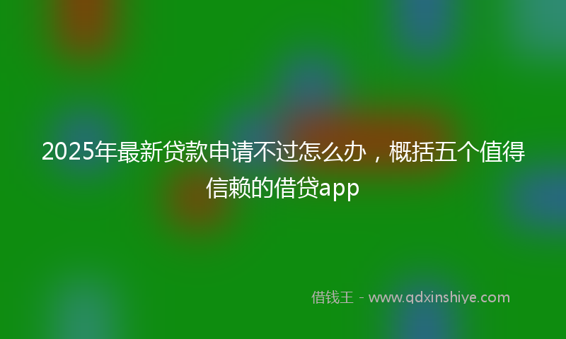 2025年最新贷款申请不过怎么办，概括五个值得信赖的借贷app