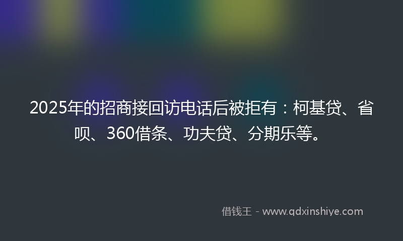 2025年的招商接回访电话后被拒有：柯基贷、省呗、360借条、功夫贷、分期乐等。
