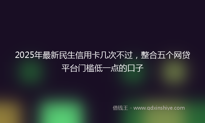 2025年最新民生信用卡几次不过，整合五个网贷平台门槛低一点的口子