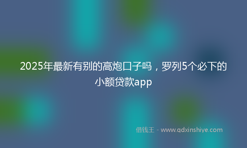 2025年最新有别的高炮口子吗，罗列5个必下的小额贷款app