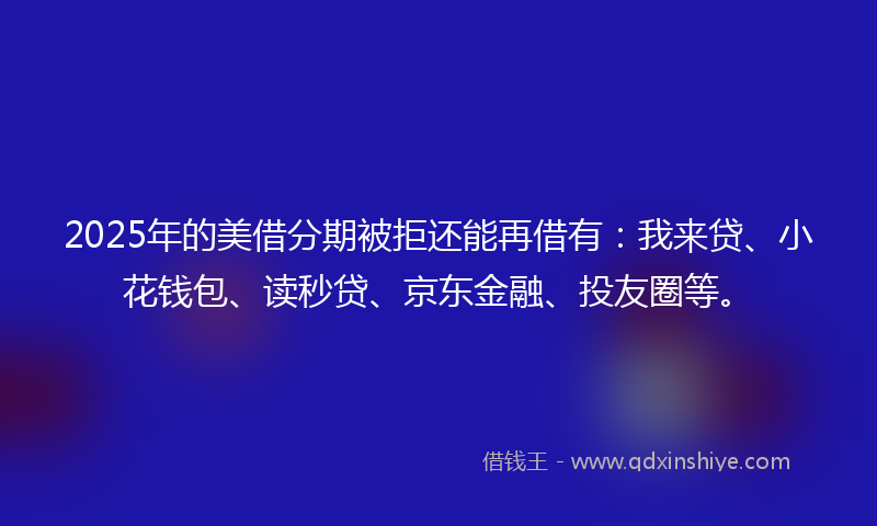 2025年的美借分期被拒还能再借有：我来贷、小花钱包、读秒贷、京东金融、投友圈等。