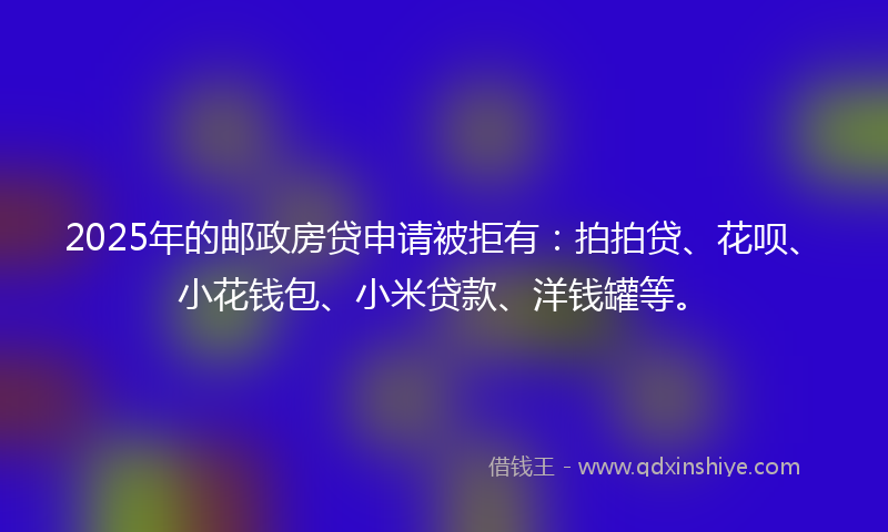 2025年的邮政房贷申请被拒有：拍拍贷、花呗、小花钱包、小米贷款、洋钱罐等。