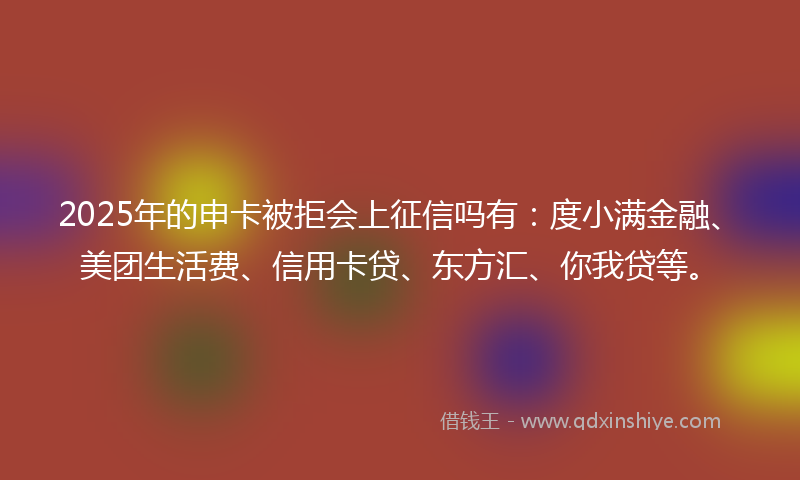 2025年的申卡被拒会上征信吗有：度小满金融、美团生活费、信用卡贷、东方汇、你我贷等。