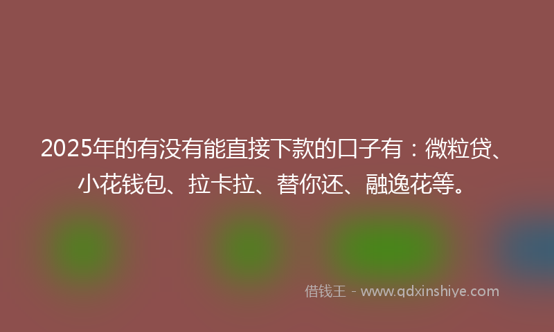 2025年的有没有能直接下款的口子有：微粒贷、小花钱包、拉卡拉、替你还、融逸花等。