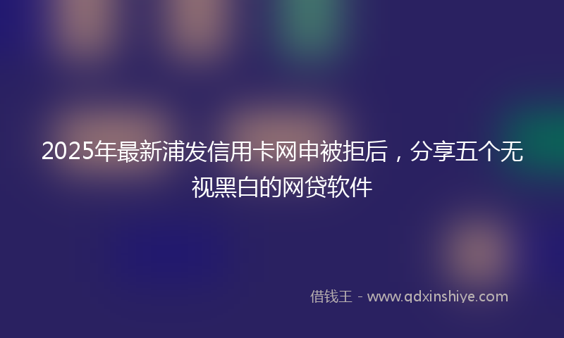 2025年最新浦发信用卡网申被拒后，分享五个无视黑白的网贷软件