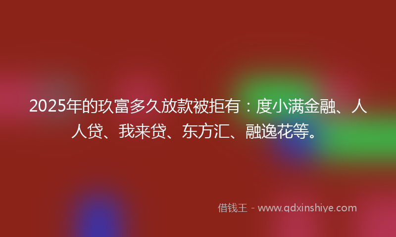2025年的玖富多久放款被拒有：度小满金融、人人贷、我来贷、东方汇、融逸花等。