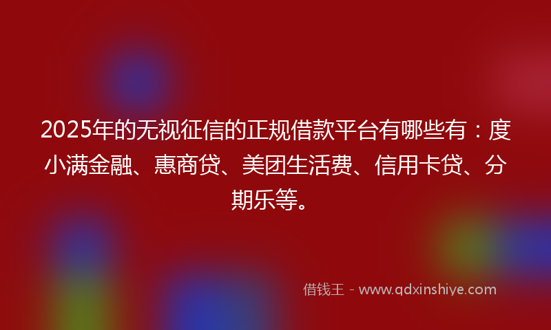 2025年的无视征信的正规借款平台有哪些有：度小满金融、惠商贷、美团生活费、信用卡贷、分期乐等。