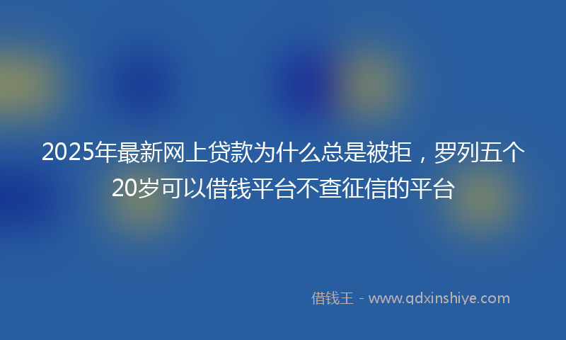 2025年最新网上贷款为什么总是被拒，罗列五个20岁可以借钱平台不查征信的平台