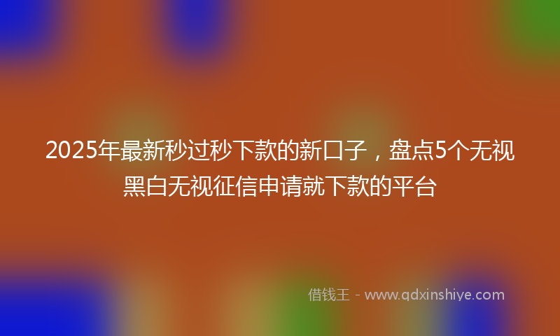 2025年最新秒过秒下款的新口子，盘点5个无视黑白无视征信申请就下款的平台