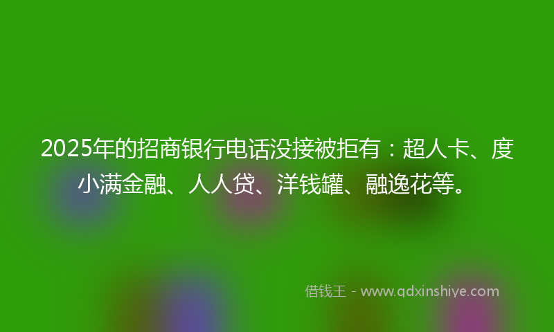 2025年的招商银行电话没接被拒有：超人卡、度小满金融、人人贷、洋钱罐、融逸花等。
