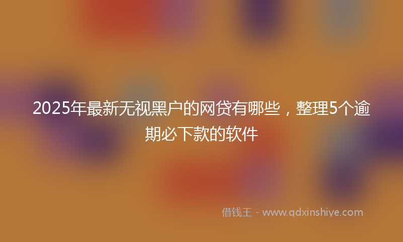 2025年最新无视黑户的网贷有哪些，整理5个逾期必下款的软件