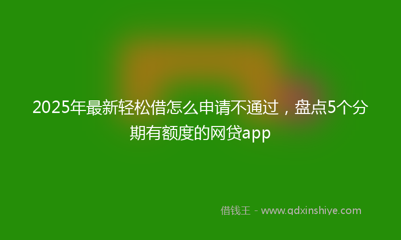 2025年最新轻松借怎么申请不通过，盘点5个分期有额度的网贷app