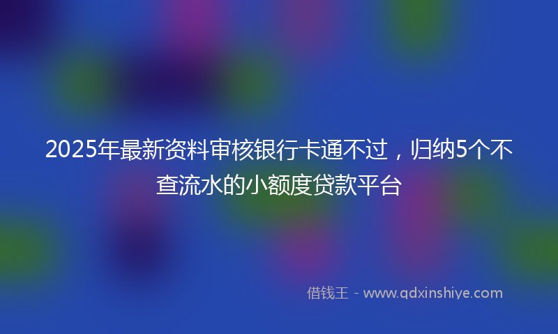 2025年最新资料审核银行卡通不过，归纳5个不查流水的小额度贷款平台