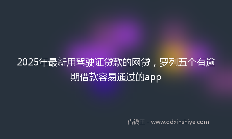 2025年最新用驾驶证贷款的网贷，罗列五个有逾期借款容易通过的app