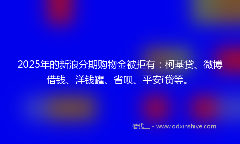 2025年的新浪分期购物金被拒有：柯基贷、微博借钱、洋钱罐、省呗、平安i贷等。