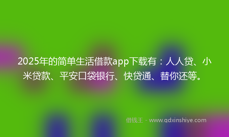 2025年的简单生活借款app下载有：人人贷、小米贷款、平安口袋银行、快贷通、替你还等。