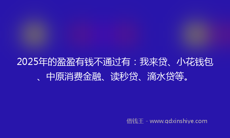2025年的盈盈有钱不通过有：我来贷、小花钱包、中原消费金融、读秒贷、滴水贷等。