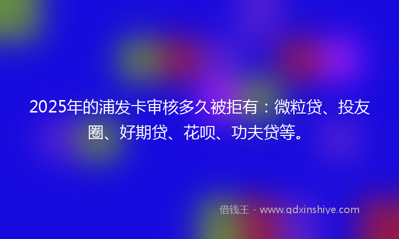 2025年的浦发卡审核多久被拒有：微粒贷、投友圈、好期贷、花呗、功夫贷等。