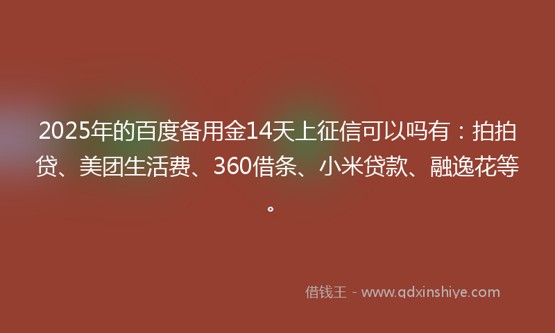 2025年的百度备用金14天上征信可以吗有：拍拍贷、美团生活费、360借条、小米贷款、融逸花等。
