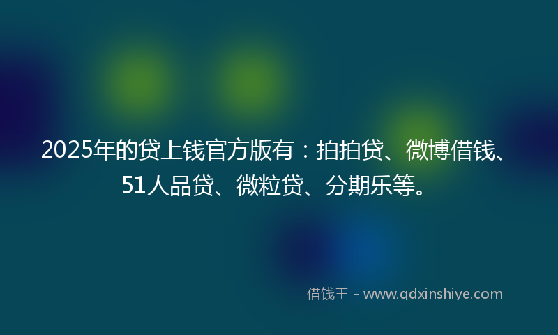 2025年的贷上钱官方版有：拍拍贷、微博借钱、51人品贷、微粒贷、分期乐等。