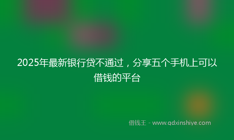 2025年最新银行贷不通过，分享五个手机上可以借钱的平台