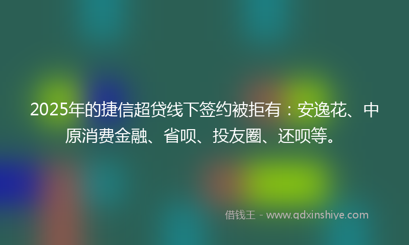 2025年的捷信超贷线下签约被拒有：安逸花、中原消费金融、省呗、投友圈、还呗等。