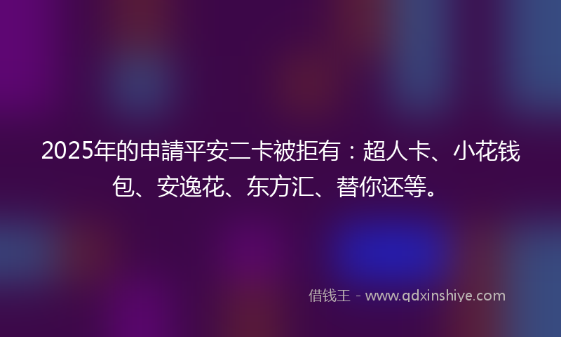 2025年的申請平安二卡被拒有：超人卡、小花钱包、安逸花、东方汇、替你还等。