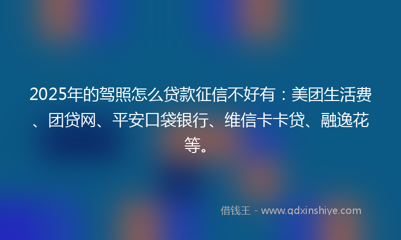 2025年的驾照怎么贷款征信不好有：美团生活费、团贷网、平安口袋银行、维信卡卡贷、融逸花等。