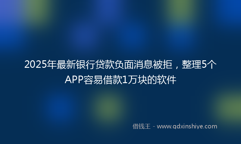 2025年最新银行贷款负面消息被拒，整理5个APP容易借款1万块的软件