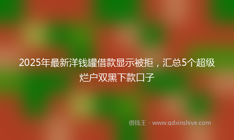 2025年最新洋钱罐借款显示被拒，汇总5个超级烂户双黑下款口子