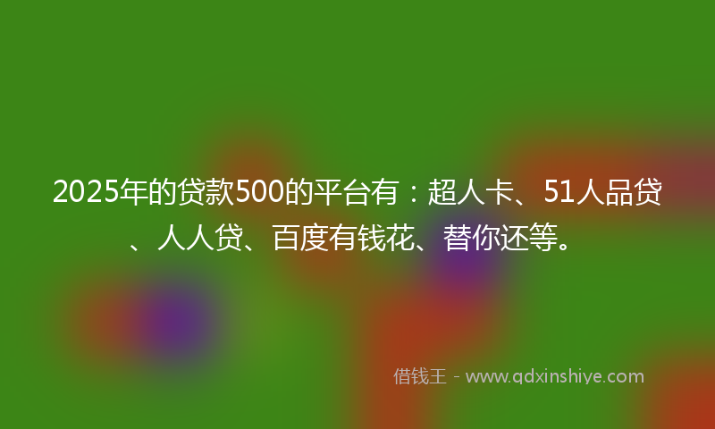 2025年的贷款500的平台有：超人卡、51人品贷、人人贷、百度有钱花、替你还等。
