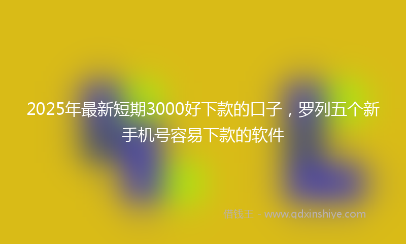 2025年最新短期3000好下款的口子，罗列五个新手机号容易下款的软件