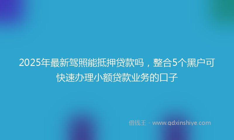 2025年最新驾照能抵押贷款吗，整合5个黑户可快速办理小额贷款业务的口子