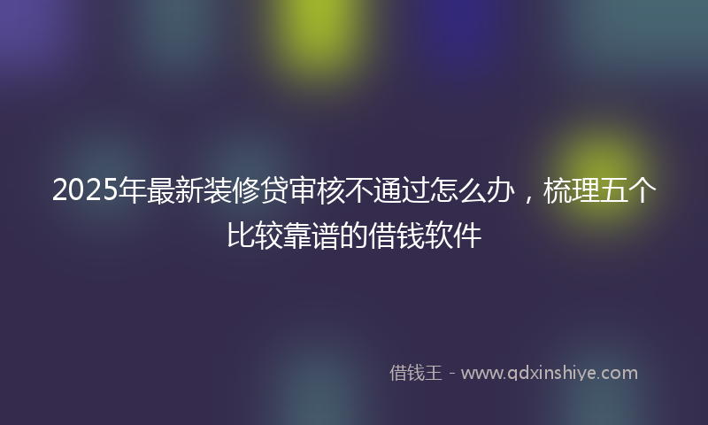 2025年最新装修贷审核不通过怎么办，梳理五个比较靠谱的借钱软件