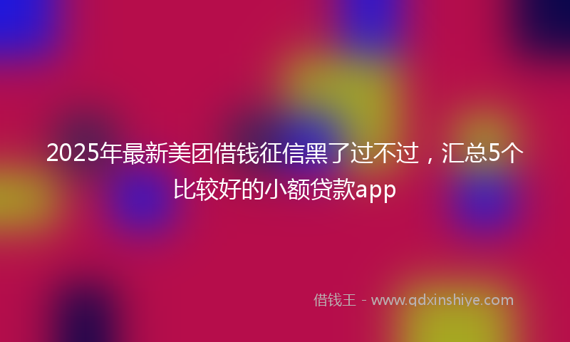 2025年最新美团借钱征信黑了过不过，汇总5个比较好的小额贷款app